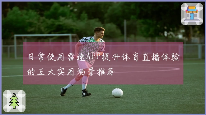 日常使用雷速APP提升体育直播体验的五大实用场景推荐