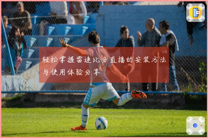 轻松掌握雷速比分直播的安装方法与使用体验分享